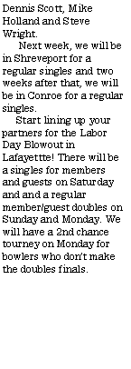 Text Box: Dennis Scott, Mike Holland and Steve Wright.      Next week, we will be in Shreveport for a regular singles and two weeks after that, we will be in Conroe for a regular singles.     Start lining up your partners for the Labor Day Blowout in Lafayettte! There will be a singles for members and guests on Saturday and and a regular member/guest doubles on Sunday and Monday. We will have a 2nd chance tourney on Monday for bowlers who dont make the doubles finals.