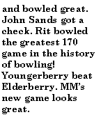 Text Box: and bowled great. John Sands got a check. Rit bowled the greatest 170 game in the history of bowling! Youngerberry beat Elderberry. MMs new game looks great.