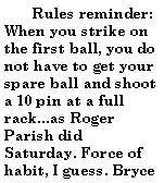 Text Box:         Rules reminder:When you strike on the first ball, you do not have to get your spare ball and shoot a 10 pin at a full rack...as Roger Parish did Saturday. Force of habit, I guess. Bryce 