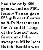 Text Box: had the only 300 game...and an MM. Kenny Tynan gave $25 gift certificates to RJs Restaurant for  A and B Dogs of the Squad and first out of the sweeper. Mike beat Butch. Rookie was 