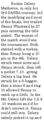 Text Box:          Rookie Delery Matherne, in only his 3rd SASBA tourney, led the qualifying and most of the finals, but trailed Kenny Winstead by 27 pins entering the title match. The winner of the match would win the tournament. Both started with a turkey, then Kenny hung a 10 pin in the 4th. Delery struck twice more and Kenny struck, then left a pocket 7-10...giving Delery a big lead. He struck for a 6-bagger, then a stone 8 and ring 10 allowed Kenny to catch up a little. In the 9th Delery left the 1-2-4-10 washout and if he didnt convert it, Kenny could still win. Delery calmly picked it up and 