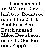 Text Box:         Thurman had an MM and Kirk had two. Rountree nailed the 2-8-10. Paul beat Pete. Butch missed Mike. Dee almost made it. Gordon took Zapps 