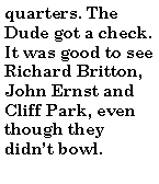 Text Box: quarters. The Dude got a check. It was good to see Richard Britton, John Ernst and Cliff Park, even though they didnt bowl.