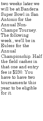 Text Box: two weeks later we will be at Bandera Super Bowl in San Antonio for the Annual Non-Champs Tourney. The following week , well be in Euless for the Annual Championship. Half the field cashes in that one and entry fee is $230. You have to have two tournaments this year to be eligible for it.