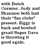 Text Box: with Butch Cormier. Judy and Shannon both had their fan clubs present. Ziggy is back and bowled great! Super Dave is throwing it good again.