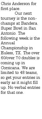 Text Box: Chris Anderson for first place.	Our next tourney is the non-champs at Bandera Super Bowl in San Antonio. The following week is the Annual Championship in Euless, TX. The over 60/over 70 doubles is coming up in Corsicana. We are limited to 48 teams, so get your entries in early as it might fill up. No verbal entries for that one.