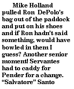 Text Box:        Mike Holland pulled Ron  DePolos bag out of the paddock and put on his shoes and if Ron hadnt said something, would have bowled in them I guess? Another senior moment! Servantes had to caddy for Pender for a change. Salvatore Santo 