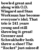 Text Box: bowled great and along with O.D.  Wingard and Stan Workman has become everyones idol. That trio is 241 years young and still throwing it great! Gessner and Schwakhofer both threw a shoe! The Rocket just missed!