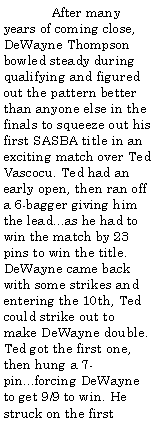 Text Box:                 After many years of coming close, DeWayne Thompson bowled steady during qualifying and figured out the pattern better than anyone else in the finals to squeeze out his first SASBA title in an exciting match over Ted Vascocu. Ted had an early open, then ran off a 6-bagger giving him the lead...as he had to win the match by 23 pins to win the title. DeWayne came back with some strikes and entering the 10th, Ted could strike out to make DeWayne double. Ted got the first one, then hung a 7-pin...forcing DeWayne to get 9/9 to win. He struck on the first 
