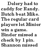 Text Box:        Delery had to caddy for Randy. Butch beat Mike. The regular card players let Minier win a game. Binder missed a check by 1 pin. Shannon missed 