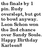 Text Box: the finals by 1 pin. Rudy overslept, but got to bowl anyway. Leon Schon won the 2nd chance over Sandy Soule.Happy Birthday Karleen!!
