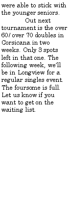 Text Box: were able to stick with the younger seniors.	Out next tournament is the over 60/ over 70 doubles in Corsicana in two weeks. Only 3 spots left in that one. The following week, well be in Longview for a regular singles event. The foursome is full.  Let us know if you want to get on the waiting list.