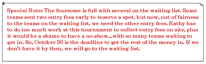 Text Box: Special Note: The foursome is full with several on the waiting list. Some teams sent two entry fees early to reserve a spot, but now, out of fairness to the teams on the waiting list, we need the other entry fees. Kathy has to do too much work at this tournament to collect entry fees on site, plus it would be a shame to have a no-show...with so many teams waiting to get in. So, October 30 is the deadline to get the rest of the money in. If we don’t have it by then, we will go to the waiting list.