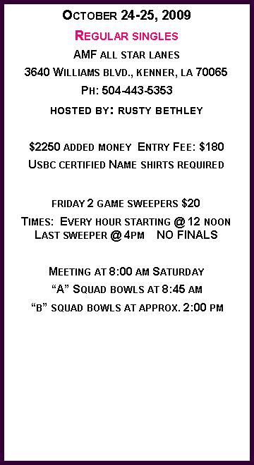 Text Box: October 24-25, 2009
Regular singles
AMF all star lanes
3640 Williams blvd., kenner, la 70065
Ph: 504-443-5353
hosted by: rusty bethley
$2250 added money Entry Fee: $180
Usbc certified Name shirts required
friday 2 game sweepers $20
Times: Every hour starting @ 12 noon
Last sweeper @ 4pm NO FINALS
Meeting at 8:00 am Saturday
“A” Squad bowls at 8:45 am
“b” squad bowls at approx. 2:00 pm