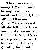 Text Box:        There were so many MMs, it would be impossible to mention them all, but ME had 2 in one game. We also saw 3 off the left more than once and even one off the left. CPs and SWs were present as well. Richard and Grady got 4th place, but 