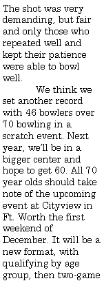 Text Box: The shot was very demanding, but fair and only those who repeated well and kept their patience were able to bowl well.    	We think we set another record with 46 bowlers over 70 bowling in a scratch event. Next year, well be in a bigger center and hope to get 60. All 70 year olds should take note of the upcoming event at Cityview in Ft. Worth the first weekend of December. It will be a new format, with qualifying by age group, then two-game 