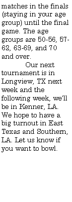 Text Box: matches in the finals (staying in your age group) until the final game. The age groups are 50-56, 57-62, 63-69, and 70 and over.	Our next tournament is in Longview, TX next week and the following week, well be in Kenner, LA. We hope to have a big turnout in East Texas and Southern, LA. Let us know if you want to bowl.
