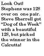 Text Box: Look Out! Stephens was 128 over on  one pair. Steve Sherrell got Dog of the Week with a beautiful 128, but picked the winner in the Calcutta!