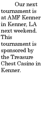 Text Box: 	Our next tournament is at AMF Kenner in Kenner, LA next weekend. This tournament is sponsored by the Treasure Chest Casino in Kenner.               