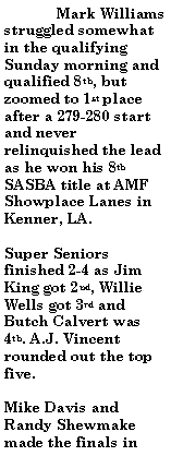 Text Box:  	Mark Williams struggled somewhat in the qualifying Sunday morning and qualified 8th, but zoomed to 1st place after a 279-280 start and never relinquished the lead as he won his 8th SASBA title at AMF Showplace Lanes in Kenner, LA.Super Seniors finished 2-4 as Jim King got 2nd, Willie Wells got 3rd and Butch Calvert was 4th. A.J. Vincent rounded out the top five.Mike Davis and Randy Shewmake made the finals in 