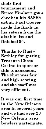Text Box: their first tournament and Bruce Himbert got a check in his SASBA debut. Paul Coover made the finals in his return from the disable list and finished 9th.Thanks to Rusty Bethley for getting Treasure Chest Casino to sponsor this tournament. The shot was fair and high scoring and the staff was very efficient.It was our first time in the New Orleans area in several years and we had over 20 New Orleans area bowlers participate. 