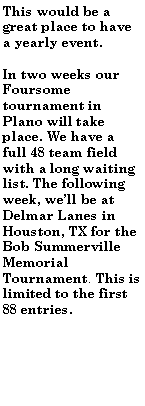 Text Box: This would be a great place to have a yearly event.In two weeks our Foursome tournament in Plano will take place. We have a full 48 team field with a long waiting list. The following week, well be at Delmar Lanes in Houston, TX for the Bob Summerville Memorial Tournament. This is limited to the first 88 entries.