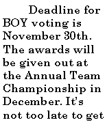 Text Box:           Deadline for BOY voting is November 30th. The awards will be given out at the Annual Team Championship in December. Its not too late to get 