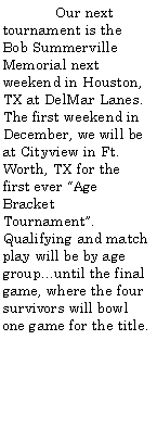 Text Box: 	Our next tournament is the Bob Summerville Memorial next weekend in Houston, TX at DelMar Lanes. The first weekend in December, we will be at Cityview in Ft. Worth, TX for the first ever Age Bracket Tournament. Qualifying and match play will be by age group...until the final game, where the four survivors will bowl one game for the title. 