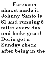 Text Box:           Ferguson almost made it. Johnny Santo is 81 and running 5 miles every day and looks great! Dorin got a Sunday check after being in the 