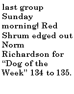 Text Box: last group Sunday morning! Red Shrum edged out Norm Richardson for Dog of the Week 134 to 135.