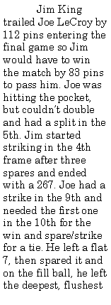 Text Box:  	Jim King trailed Joe LeCroy by 112 pins entering the final game so Jim would have to win the match by 83 pins to pass him. Joe was hitting the pocket, but couldnt double and had a split in the 5th. Jim started striking in the 4th frame after three spares and ended with a 267. Joe had a strike in the 9th and needed the first one in the 10th for the win and spare/strike for a tie. He left a flat 7, then spared it and on the fill ball, he left the deepest, flushest 