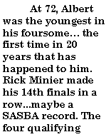 Text Box:           At 72, Albert was the youngest in his foursome the first time in 20 years that has happened to him. Rick Minier made his 14th finals in a row...maybe a SASBA record. The four qualifying 