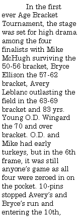 Text Box:  	In the first ever Age Bracket Tournament, the stage was set for high drama among the four finalists with Mike McHugh surviving the 50-56 bracket, Bryce Ellison the 57-62 bracket, Avery Leblanc outlasting the field in the 63-69 bracket and 83 yrs. Young O.D. Wingard the 70 and over bracket. O.D. and Mike had early turkeys, but in the 6th frame, it was still anyones game as all four were zeroed in on the pocket. 10-pins stopped Averys and Bryces run and entering the 10th, 