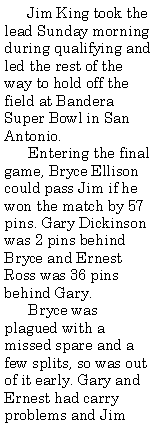 Text Box:       Jim King took the lead Sunday morning during qualifying and led the rest of the way to hold off the field at Bandera Super Bowl in San Antonio.      Entering the final game, Bryce Ellison could pass Jim if he won the match by 57 pins. Gary Dickinson was 2 pins behind Bryce and Ernest Ross was 36 pins behind Gary.      Bryce was plagued with a missed spare and a few splits, so was out of it early. Gary and Ernest had carry problems and Jim 