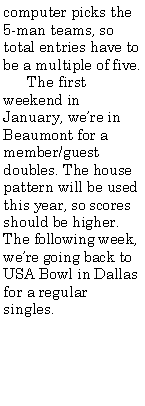 Text Box: computer picks the 5-man teams, so total entries have to be a multiple of five.      The first weekend in January, were in Beaumont for a member/guest doubles. The house pattern will be used this year, so scores should be higher. The following week, were going back to USA Bowl in Dallas for a regular singles. 	