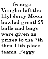 Text Box:           George Vaughn left the lily! Jerry Moon bowled great! 25 balls and bags were given as prizes to the 7th thru 11th place teams. Peggy 