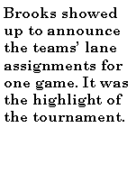Text Box: Brooks showed up to announce the teams lane assignments for one game. It was the highlight of the tournament.