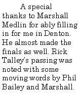 Text Box: A special thanks to Marshall Medlin for ably filling in for me in Denton. He almost made the finals as well. Rick Talley’s passing was noted with some moving words by Phil Bailey and Marshall.