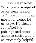 Text Box: Courtesy Note: When you are injured or for some reason can’t bowl on Sunday morning, please let us know. No-shows can affect the pairings and some advance notice would be extremely helpful.
