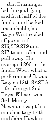 Text Box: Jim Ensminger led the qualifying and first half of the finals...and looked uncatchable, but Roger West reeled off games of 279,279,279 and 277 to pass Jim and pull away. He averaged 260 in the finals. Wow, what a performance! It was Roger’s 12th SASBA title. Jim got 2nd, Bryce Ellison was 3rd, Maury Newman swept his matches to get 4th and John Hawkins