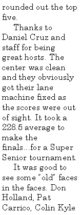 Text Box: rounded out the top five.
Thanks to Daniel Cruz and staff for being great hosts. The center was clean and they obviously got their lane machine fixed as the scores were out of sight. It took a 228.5 average to make the finals...for a Super Senior tournament.
It was good to see some “old” faces in the faces. Don Holland, Pat Carrico, Colin Kyle