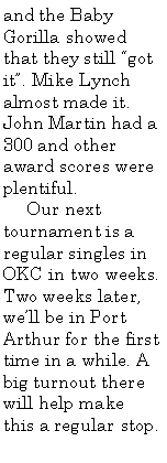 Text Box: and the Baby Gorilla showed that they still “got it”. Mike Lynch almost made it. John Martin had a 300 and other award scores were plentiful.
Our next tournament is a regular singles in OKC in two weeks. Two weeks later, we’ll be in Port Arthur for the first time in a while. A big turnout there will help make this a regular stop.