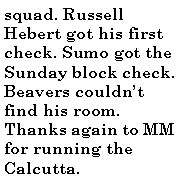 Text Box: squad. Russell Hebert got his first check. Sumo got the Sunday block check. Beavers couldn�t find his room. Thanks again to MM for running the Calcutta.