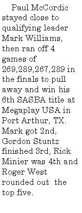 Text Box:      Paul McCordic stayed close to qualifying leader Mark Williams, then ran off 4 games of 269,289,267,289 in the finals to pull away and win his 6th SASBA title at Megaplay USA in Port Arthur, TX. Mark got 2nd, Gordon Stuntz finished 3rd, Rick Minier was 4th and Roger West rounded out  the top five.