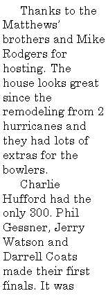 Text Box:      Thanks to the Matthews� brothers and Mike Rodgers for hosting. The house looks great since the remodeling from 2 hurricanes and they had lots of extras for the bowlers.      Charlie Hufford had the only 300. Phil Gessner, Jerry Watson and Darrell Coats made their first finals. It was 
