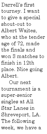 Text Box: Darrell�s first tourney. I want to give a special shout-out to Albert Waites, who at the tender age of 72, made the finals and won 3 matches to finish in 12th place. Nice going Albert.     Our next tournament is a super-senior singles at All Star Lanes in Shreveport, LA. The following week, we have a 