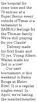 Text Box: the hospital for some time and the 79 entries at a Super Senior event outside of Texas is a testament to SASBA�s feelings for the Thomas family. We�re still praying for you Claude!      Deloney made his first finals and 72 yrs. Young Albert Waites made his 2nd in a row!     Our next tournament is this weekend in Baton Rouge at Metro Bowl. It is a regular singles event. In April, we�re having the member/member 