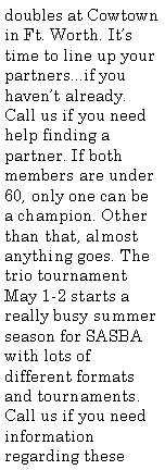 Text Box: doubles at Cowtown in Ft. Worth. It�s time to line up your partners...if you haven�t already. Call us if you need help finding a partner. If both members are under 60, only one can be a champion. Other than that, almost anything goes. The trio tournament May 1-2 starts a really busy summer season for SASBA with lots of different formats and tournaments. Call us if you need information regarding these 