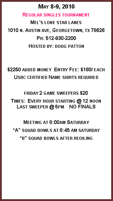 Text Box: May 8-9, 2010Regular singles tournamentMel�s lone star lanes1010 n. Austin ave, Georgetown, tx 78626Ph: 512-930-2200Hosted by: doug patton$2250 added money  Entry Fee: $180/ eachUsbc certified Name shirts requiredfriday 2 game sweepers $20Times:  Every hour starting @ 12 noonLast sweeper @ 5pm    NO FINALSMeeting at 8:00am Saturday�A� squad bowls at 8:45 am saturday�b� squad bowls after reoiling