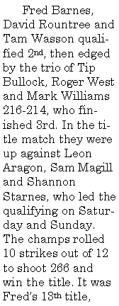 Text Box:        Fred Barnes, David Rountree and Tam Wasson qualified 2nd, then edged by the trio of Tip Bullock, Roger West and Mark Williams 216-214, who finished 3rd. In the title match they were up against Leon Aragon, Sam Magill and Shannon Starnes, who led the qualifying on Saturday and Sunday. The champs rolled 10 strikes out of 12 to shoot 266 and win the title. It was 